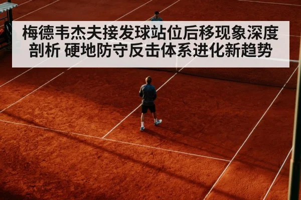 梅德韦杰夫接发球站位后移现象深度剖析 硬地防守反击体系进化新趋势