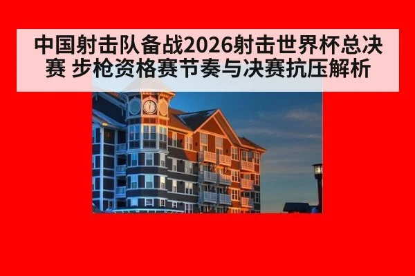 中国射击队备战2026射击世界杯总决赛 步枪资格赛节奏与决赛抗压解析